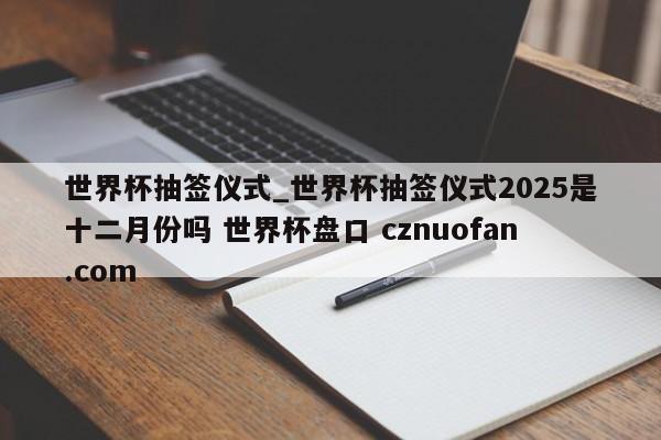 世界杯抽签仪式_世界杯抽签仪式2025是十二月份吗 世界杯盘口 cznuofan.com