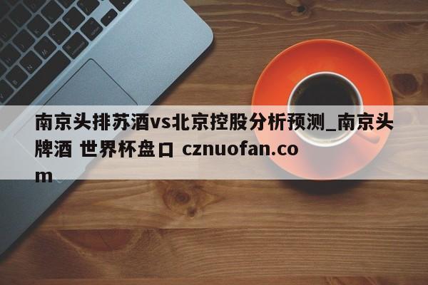 南京头排苏酒vs北京控股分析预测_南京头牌酒 世界杯盘口 cznuofan.com