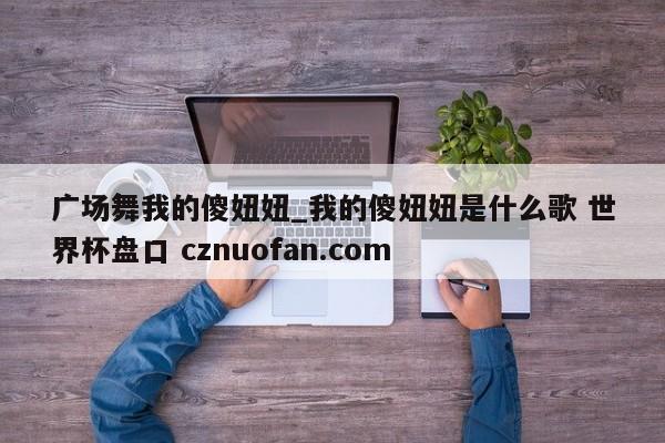 广场舞我的傻妞妞_我的傻妞妞是什么歌 世界杯盘口 cznuofan.com
