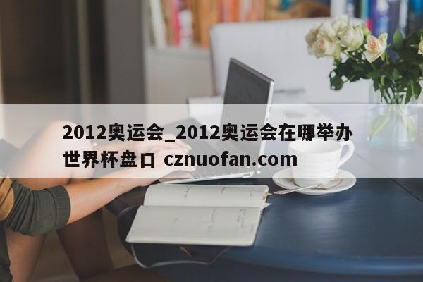 2012奥运会_2012奥运会在哪举办 世界杯盘口 cznuofan.com