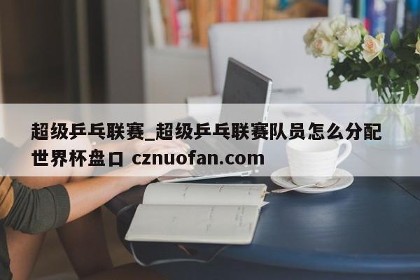 超级乒乓联赛_超级乒乓联赛队员怎么分配 世界杯盘口 cznuofan.com