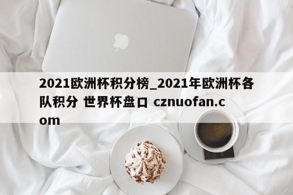 2021欧洲杯积分榜_2021年欧洲杯各队积分 世界杯盘口 cznuofan.com