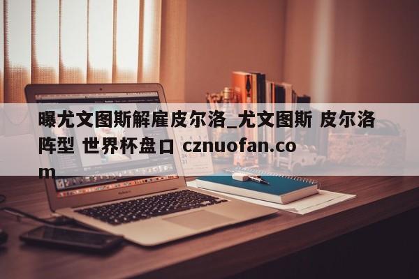 曝尤文图斯解雇皮尔洛_尤文图斯 皮尔洛 阵型 世界杯盘口 cznuofan.com