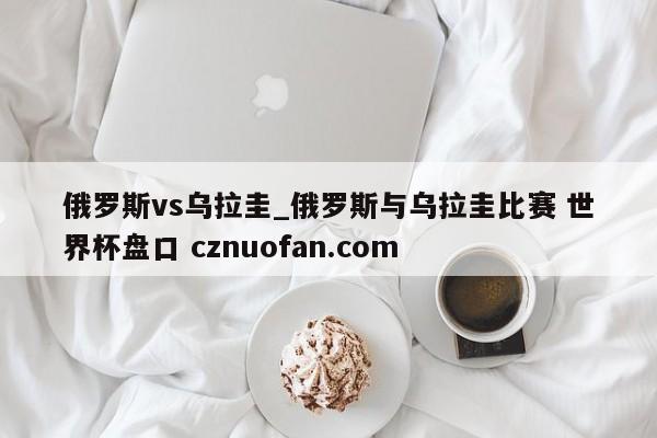 俄罗斯vs乌拉圭_俄罗斯与乌拉圭比赛 世界杯盘口 cznuofan.com