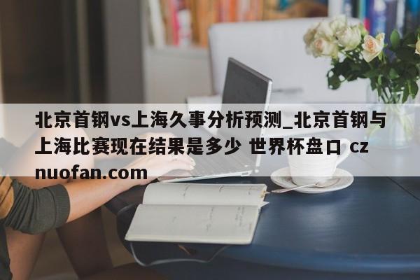 北京首钢vs上海久事分析预测_北京首钢与上海比赛现在结果是多少 世界杯盘口 cznuofan.com