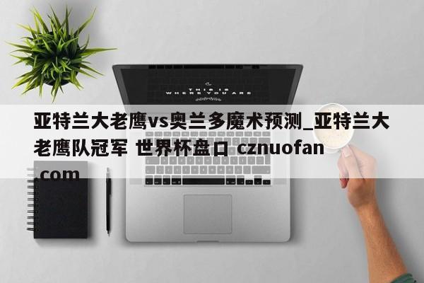 亚特兰大老鹰vs奥兰多魔术预测_亚特兰大老鹰队冠军 世界杯盘口 cznuofan.com