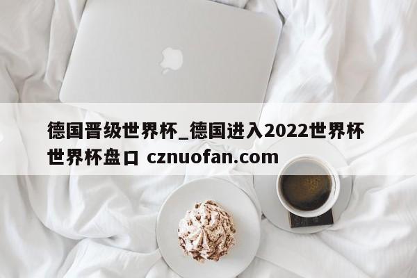 德国晋级世界杯_德国进入2022世界杯 世界杯盘口 cznuofan.com