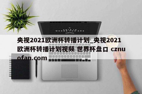 央视2021欧洲杯转播计划_央视2021欧洲杯转播计划视频 世界杯盘口 cznuofan.com