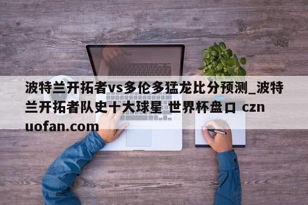 波特兰开拓者vs多伦多猛龙比分预测_波特兰开拓者队史十大球星 世界杯盘口 cznuofan.com