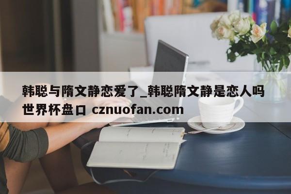 韩聪与隋文静恋爱了_韩聪隋文静是恋人吗 世界杯盘口 cznuofan.com
