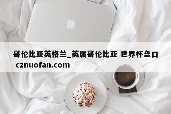 哥伦比亚英格兰_英属哥伦比亚 世界杯盘口 cznuofan.com