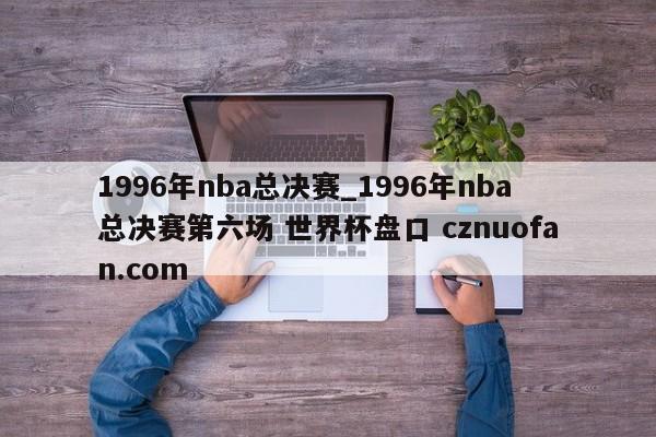 1996年nba总决赛_1996年nba总决赛第六场 世界杯盘口 cznuofan.com