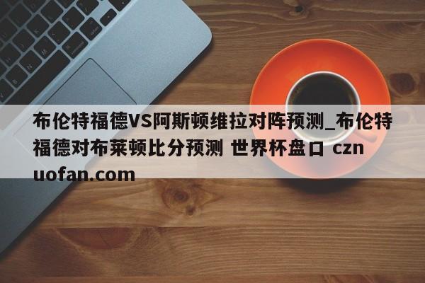 布伦特福德VS阿斯顿维拉对阵预测_布伦特福德对布莱顿比分预测 世界杯盘口 cznuofan.com