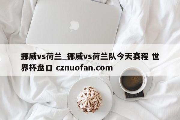 挪威vs荷兰_挪威vs荷兰队今天赛程 世界杯盘口 cznuofan.com