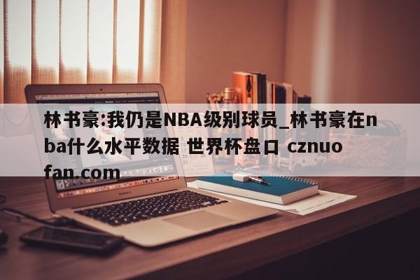 林书豪:我仍是NBA级别球员_林书豪在nba什么水平数据 世界杯盘口 cznuofan.com