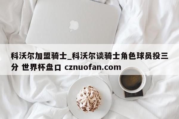 科沃尔加盟骑士_科沃尔谈骑士角色球员投三分 世界杯盘口 cznuofan.com