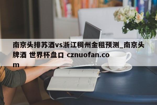 南京头排苏酒vs浙江稠州金租预测_南京头牌酒 世界杯盘口 cznuofan.com