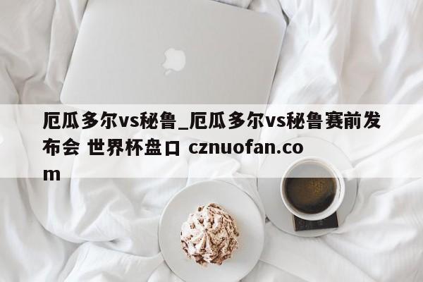 厄瓜多尔vs秘鲁_厄瓜多尔vs秘鲁赛前发布会 世界杯盘口 cznuofan.com