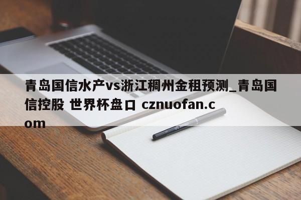青岛国信水产vs浙江稠州金租预测_青岛国信控股 世界杯盘口 cznuofan.com