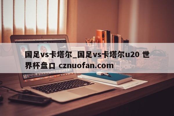 国足vs卡塔尔_国足vs卡塔尔u20 世界杯盘口 cznuofan.com