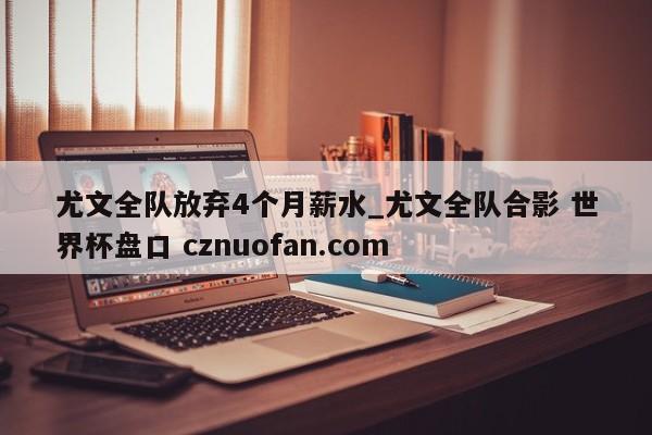 尤文全队放弃4个月薪水_尤文全队合影 世界杯盘口 cznuofan.com