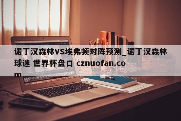 诺丁汉森林VS埃弗顿对阵预测_诺丁汉森林球迷 世界杯盘口 cznuofan.com