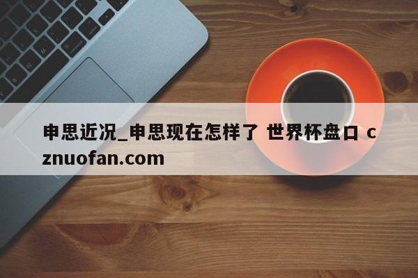 申思近况_申思现在怎样了 世界杯盘口 cznuofan.com