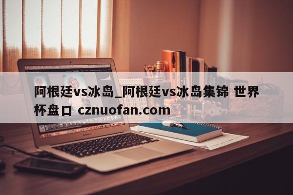 阿根廷vs冰岛_阿根廷vs冰岛集锦 世界杯盘口 cznuofan.com