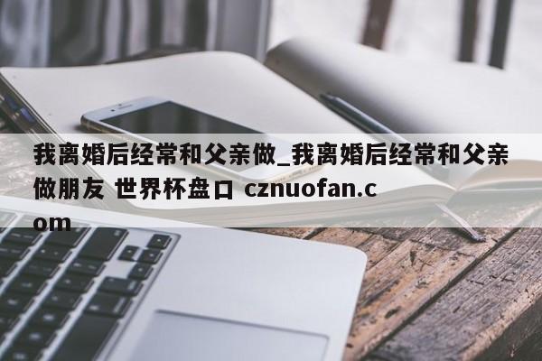 我离婚后经常和父亲做_我离婚后经常和父亲做朋友 世界杯盘口 cznuofan.com